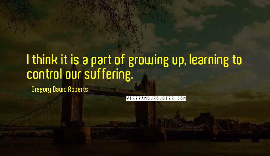 Gregory David Roberts Quotes: I think it is a part of growing up, learning to control our suffering.