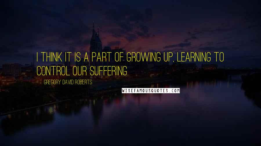 Gregory David Roberts Quotes: I think it is a part of growing up, learning to control our suffering.