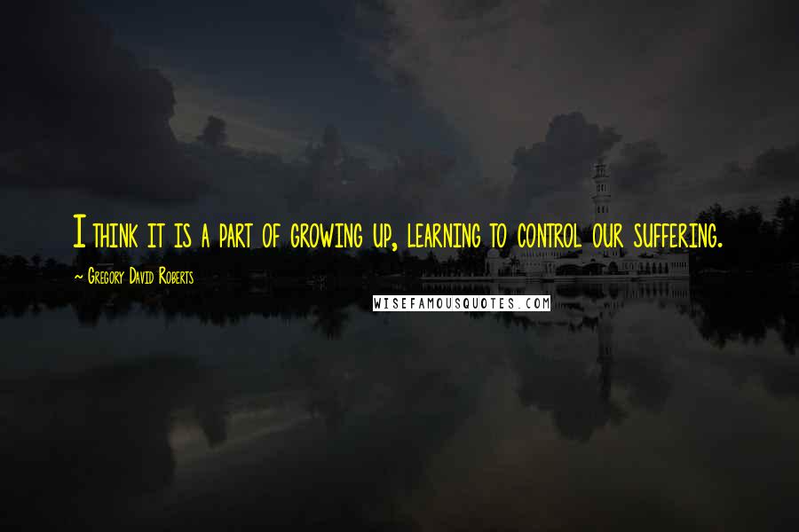 Gregory David Roberts Quotes: I think it is a part of growing up, learning to control our suffering.