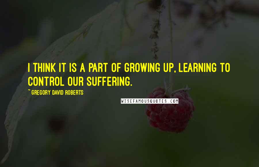 Gregory David Roberts Quotes: I think it is a part of growing up, learning to control our suffering.