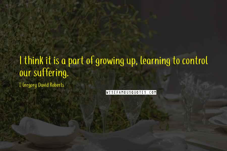 Gregory David Roberts Quotes: I think it is a part of growing up, learning to control our suffering.