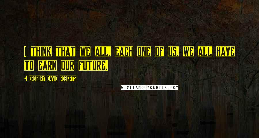 Gregory David Roberts Quotes: I think that we all, each one of us, we all have to earn our future.