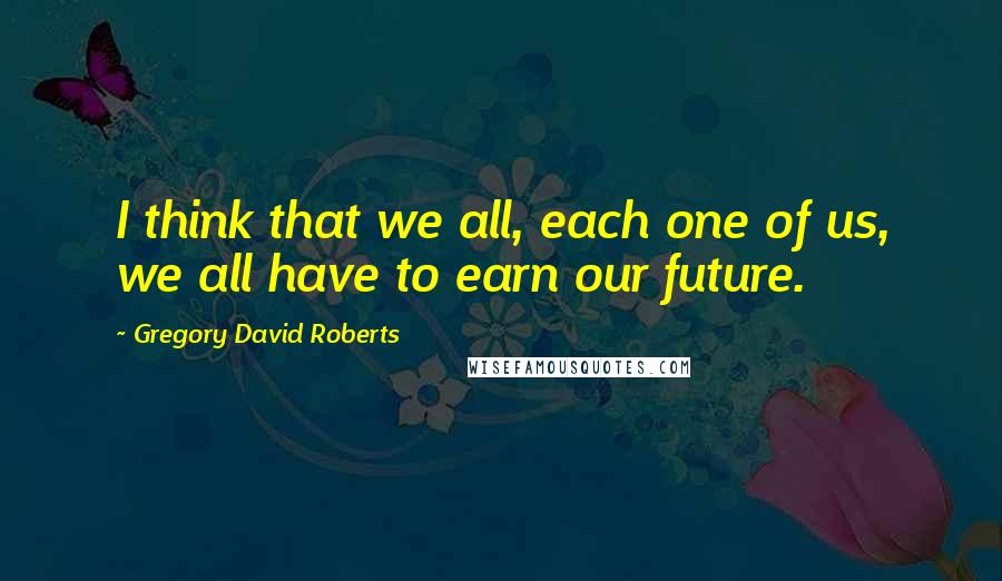 Gregory David Roberts Quotes: I think that we all, each one of us, we all have to earn our future.
