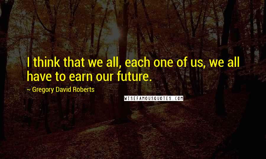 Gregory David Roberts Quotes: I think that we all, each one of us, we all have to earn our future.