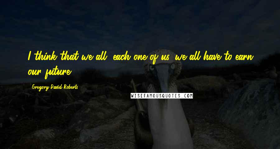 Gregory David Roberts Quotes: I think that we all, each one of us, we all have to earn our future.