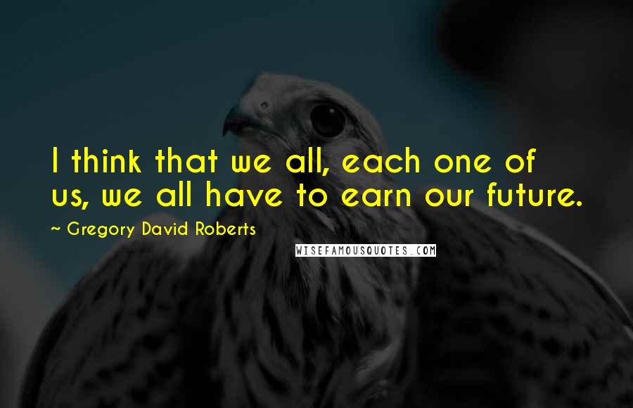 Gregory David Roberts Quotes: I think that we all, each one of us, we all have to earn our future.