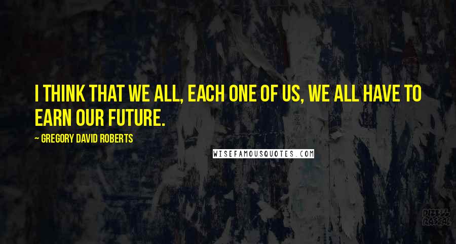 Gregory David Roberts Quotes: I think that we all, each one of us, we all have to earn our future.