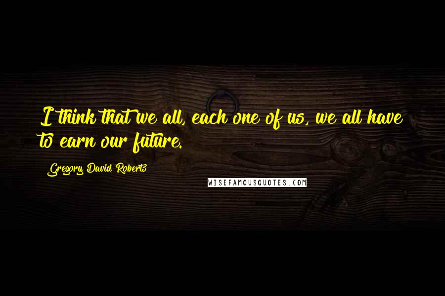 Gregory David Roberts Quotes: I think that we all, each one of us, we all have to earn our future.