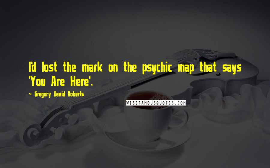 Gregory David Roberts Quotes: I'd lost the mark on the psychic map that says 'You Are Here'.