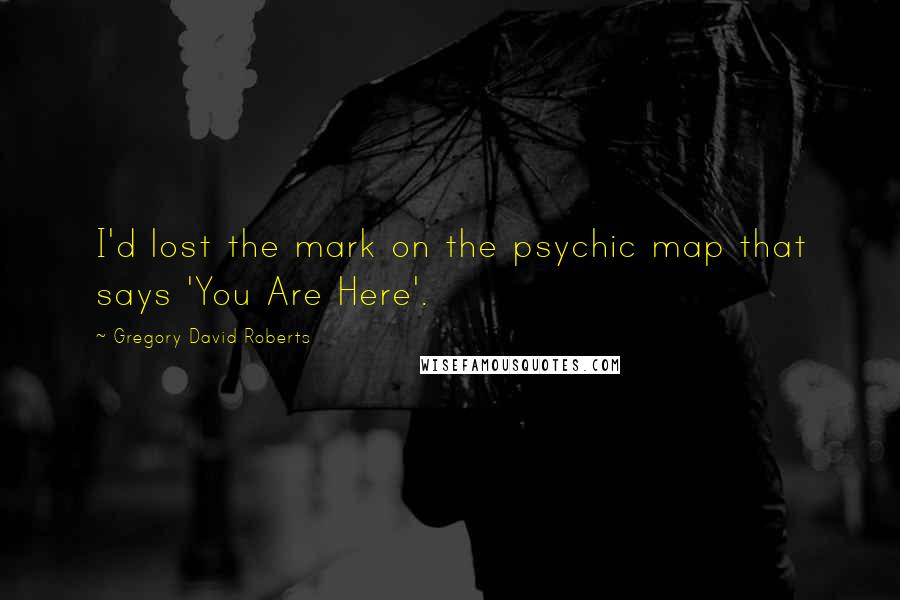 Gregory David Roberts Quotes: I'd lost the mark on the psychic map that says 'You Are Here'.