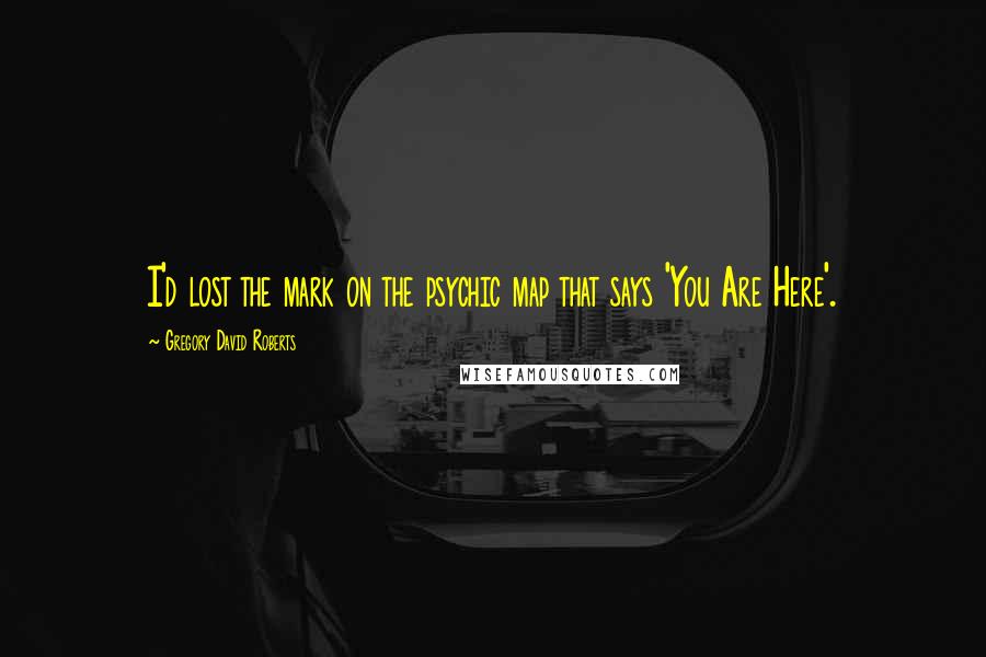 Gregory David Roberts Quotes: I'd lost the mark on the psychic map that says 'You Are Here'.