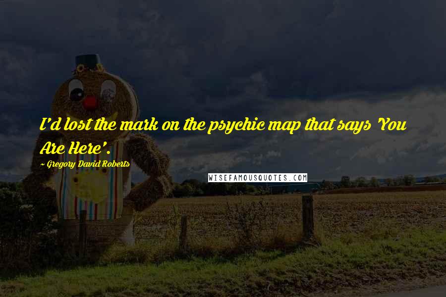 Gregory David Roberts Quotes: I'd lost the mark on the psychic map that says 'You Are Here'.