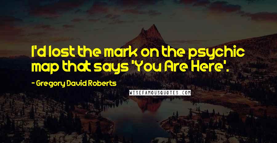 Gregory David Roberts Quotes: I'd lost the mark on the psychic map that says 'You Are Here'.