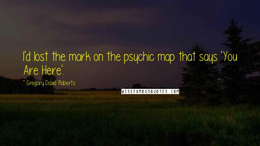 Gregory David Roberts Quotes: I'd lost the mark on the psychic map that says 'You Are Here'.