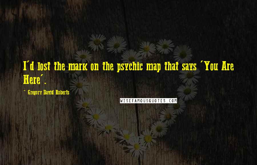 Gregory David Roberts Quotes: I'd lost the mark on the psychic map that says 'You Are Here'.