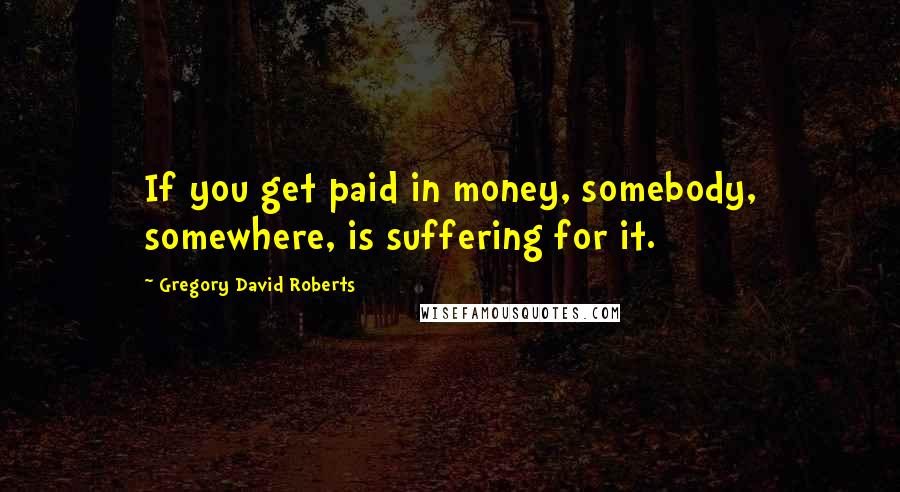 Gregory David Roberts Quotes: If you get paid in money, somebody, somewhere, is suffering for it.