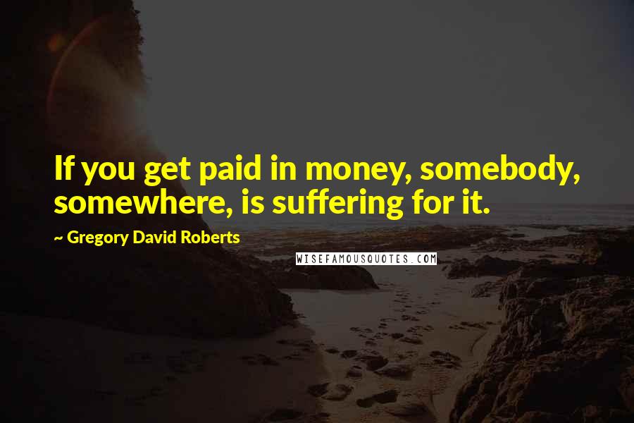 Gregory David Roberts Quotes: If you get paid in money, somebody, somewhere, is suffering for it.