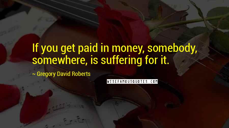 Gregory David Roberts Quotes: If you get paid in money, somebody, somewhere, is suffering for it.