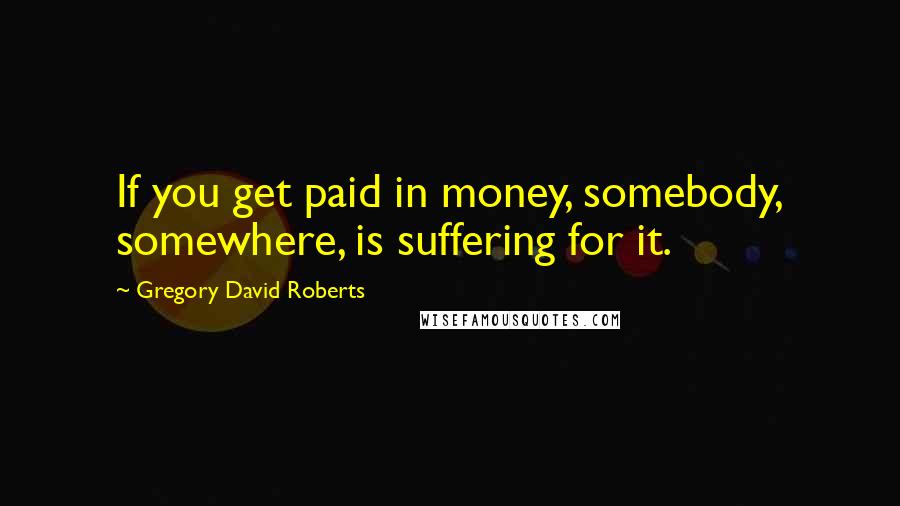 Gregory David Roberts Quotes: If you get paid in money, somebody, somewhere, is suffering for it.