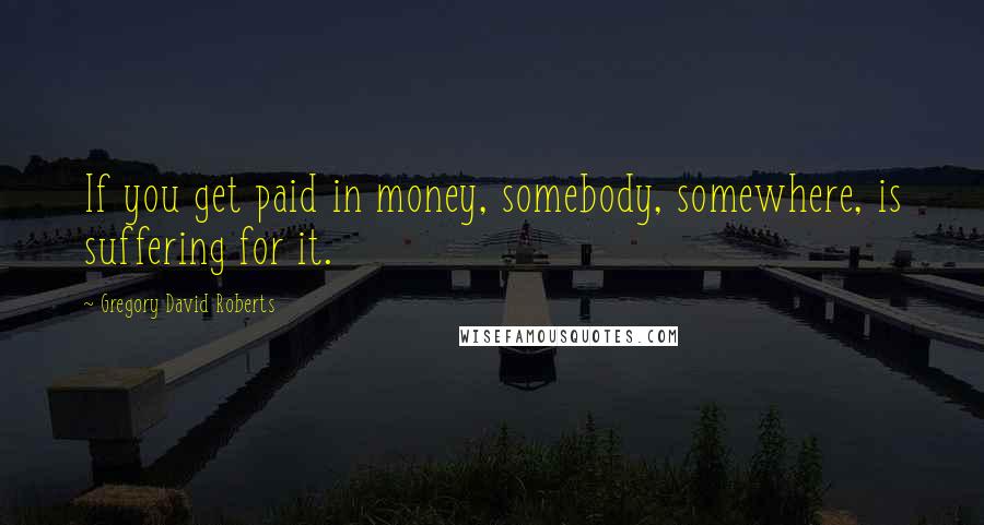 Gregory David Roberts Quotes: If you get paid in money, somebody, somewhere, is suffering for it.