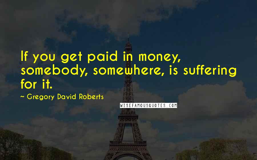 Gregory David Roberts Quotes: If you get paid in money, somebody, somewhere, is suffering for it.