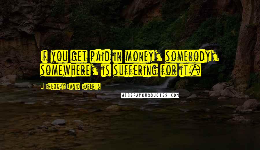 Gregory David Roberts Quotes: If you get paid in money, somebody, somewhere, is suffering for it.