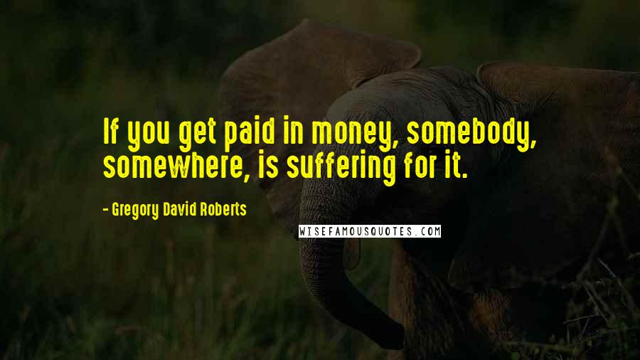 Gregory David Roberts Quotes: If you get paid in money, somebody, somewhere, is suffering for it.