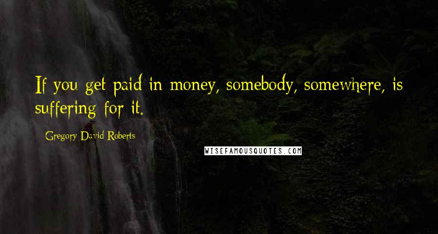 Gregory David Roberts Quotes: If you get paid in money, somebody, somewhere, is suffering for it.