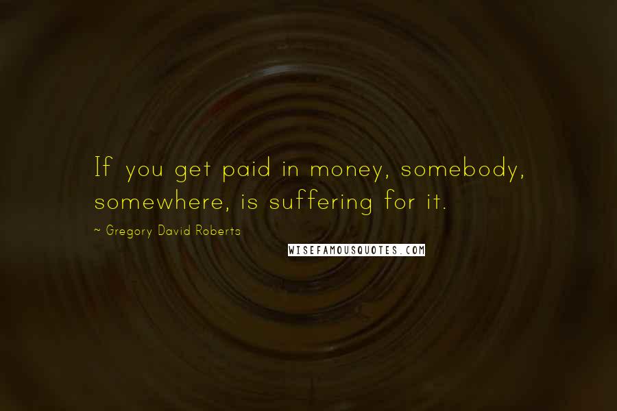 Gregory David Roberts Quotes: If you get paid in money, somebody, somewhere, is suffering for it.