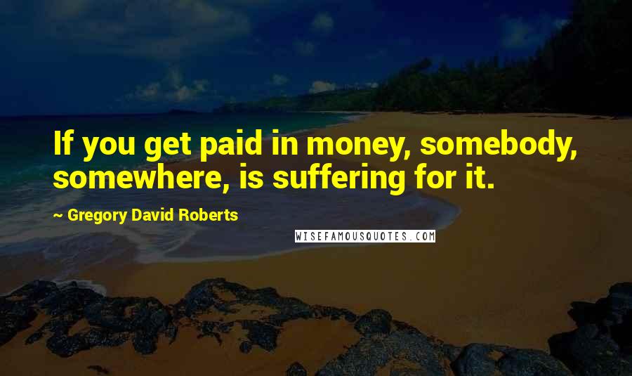 Gregory David Roberts Quotes: If you get paid in money, somebody, somewhere, is suffering for it.