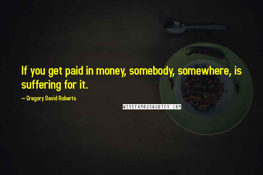 Gregory David Roberts Quotes: If you get paid in money, somebody, somewhere, is suffering for it.