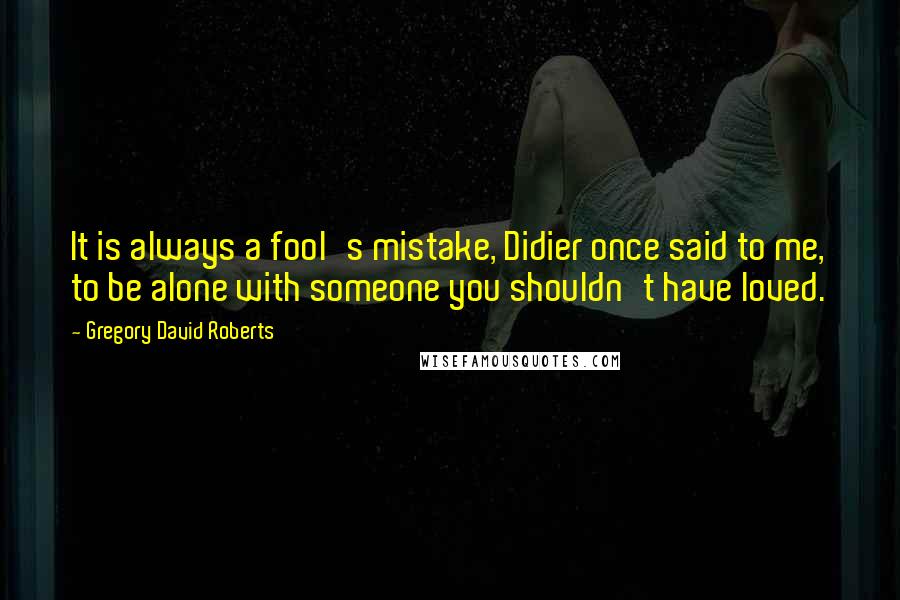 Gregory David Roberts Quotes: It is always a fool's mistake, Didier once said to me, to be alone with someone you shouldn't have loved.