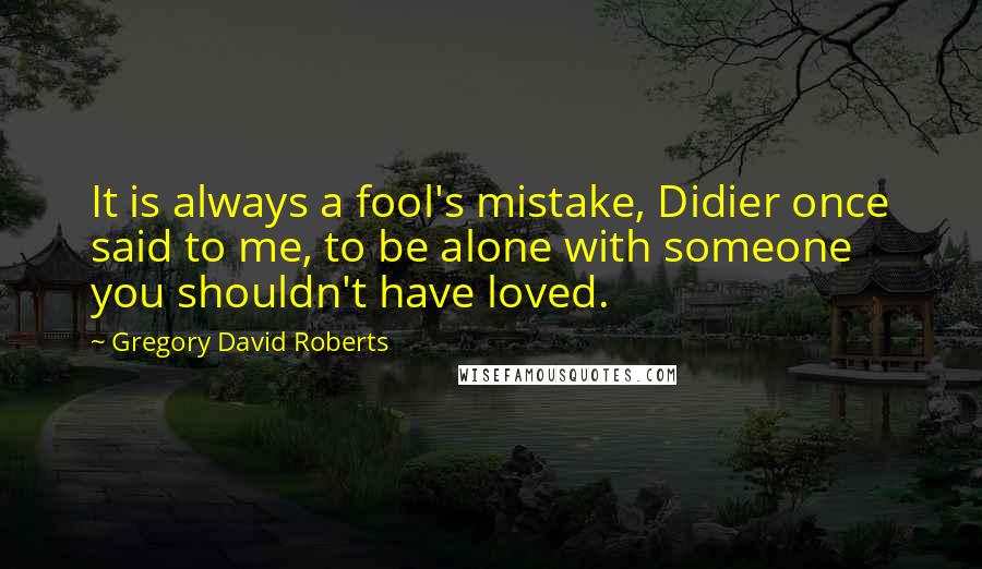 Gregory David Roberts Quotes: It is always a fool's mistake, Didier once said to me, to be alone with someone you shouldn't have loved.