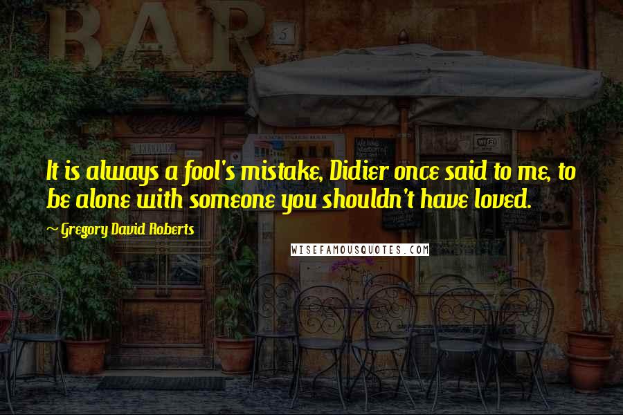 Gregory David Roberts Quotes: It is always a fool's mistake, Didier once said to me, to be alone with someone you shouldn't have loved.