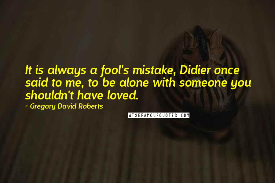 Gregory David Roberts Quotes: It is always a fool's mistake, Didier once said to me, to be alone with someone you shouldn't have loved.