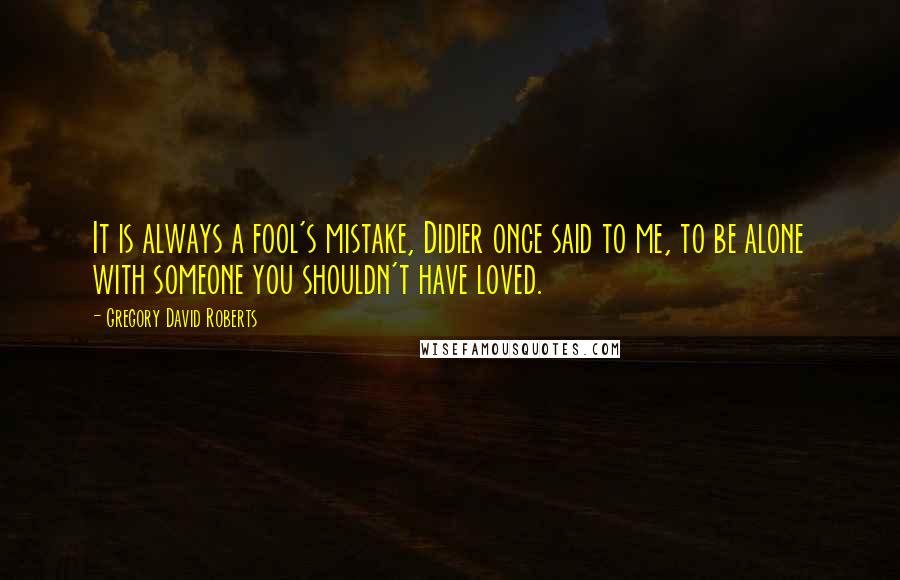 Gregory David Roberts Quotes: It is always a fool's mistake, Didier once said to me, to be alone with someone you shouldn't have loved.