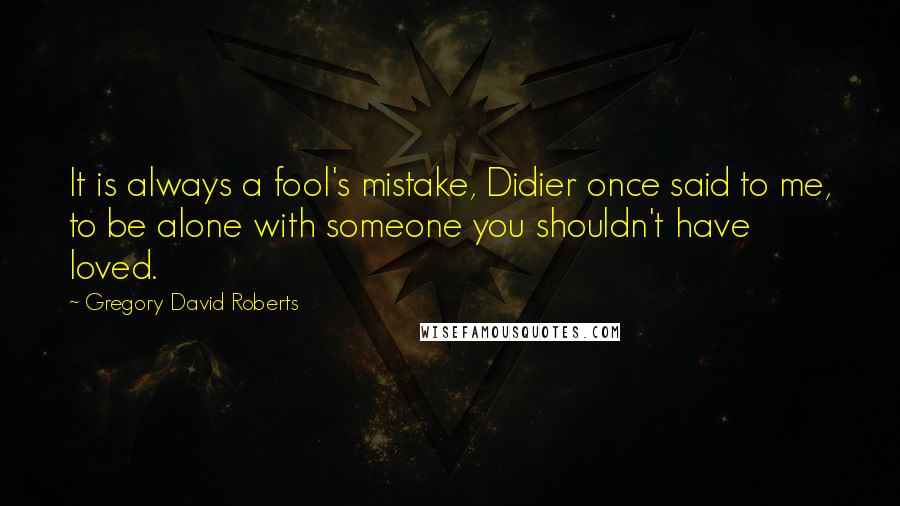 Gregory David Roberts Quotes: It is always a fool's mistake, Didier once said to me, to be alone with someone you shouldn't have loved.