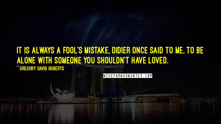 Gregory David Roberts Quotes: It is always a fool's mistake, Didier once said to me, to be alone with someone you shouldn't have loved.