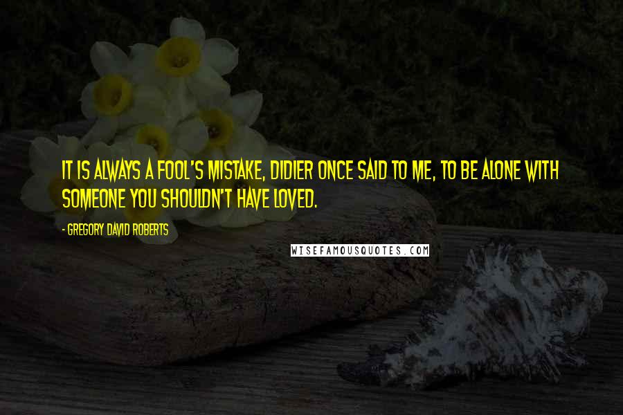 Gregory David Roberts Quotes: It is always a fool's mistake, Didier once said to me, to be alone with someone you shouldn't have loved.