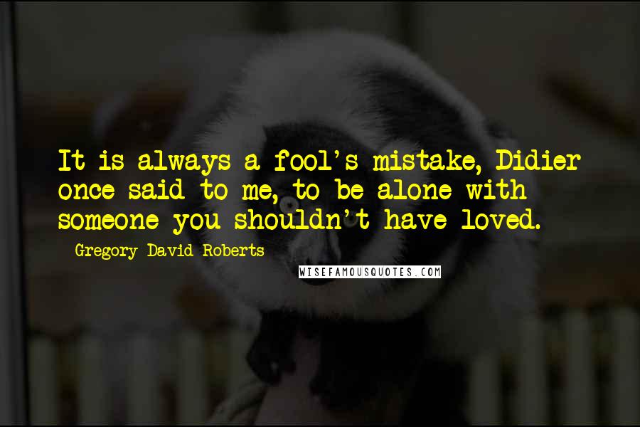 Gregory David Roberts Quotes: It is always a fool's mistake, Didier once said to me, to be alone with someone you shouldn't have loved.