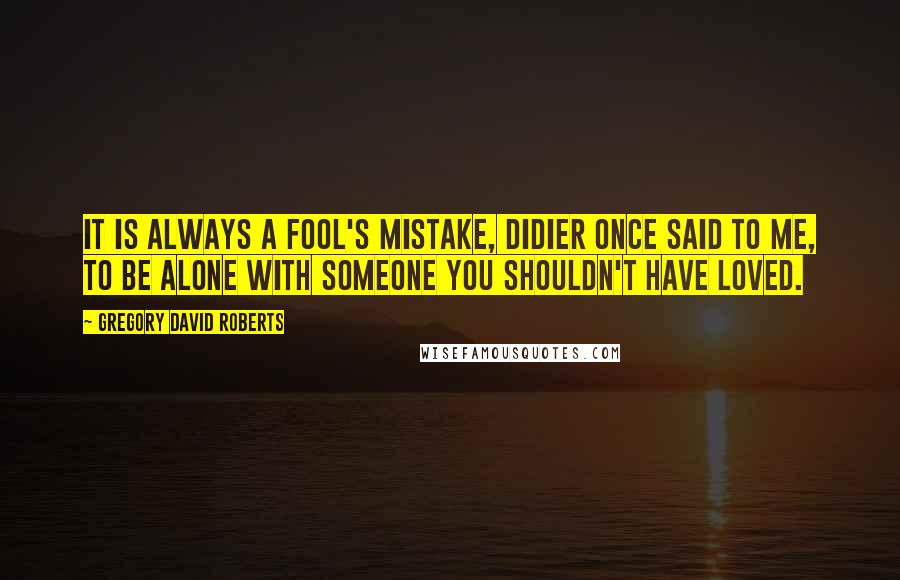 Gregory David Roberts Quotes: It is always a fool's mistake, Didier once said to me, to be alone with someone you shouldn't have loved.