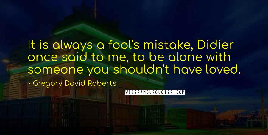 Gregory David Roberts Quotes: It is always a fool's mistake, Didier once said to me, to be alone with someone you shouldn't have loved.