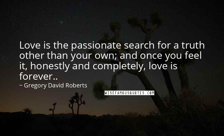 Gregory David Roberts Quotes: Love is the passionate search for a truth other than your own; and once you feel it, honestly and completely, love is forever..