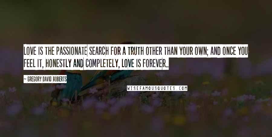 Gregory David Roberts Quotes: Love is the passionate search for a truth other than your own; and once you feel it, honestly and completely, love is forever..