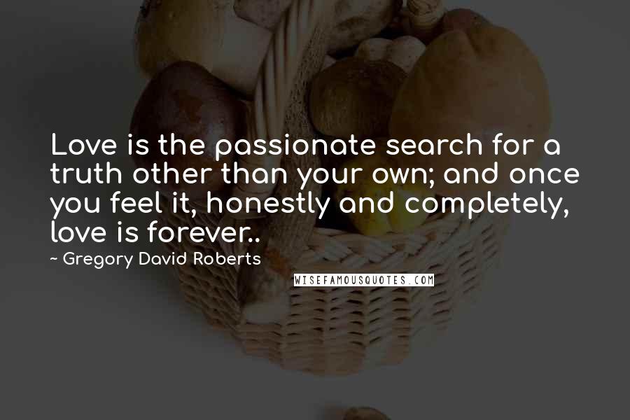 Gregory David Roberts Quotes: Love is the passionate search for a truth other than your own; and once you feel it, honestly and completely, love is forever..