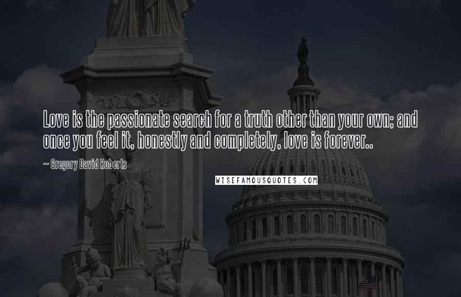 Gregory David Roberts Quotes: Love is the passionate search for a truth other than your own; and once you feel it, honestly and completely, love is forever..