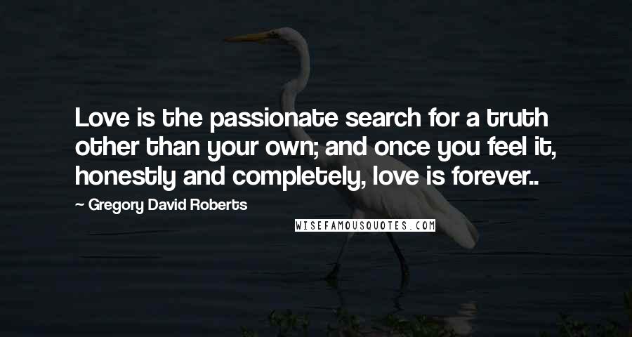 Gregory David Roberts Quotes: Love is the passionate search for a truth other than your own; and once you feel it, honestly and completely, love is forever..