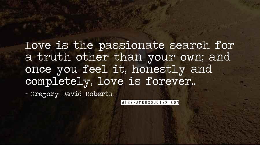 Gregory David Roberts Quotes: Love is the passionate search for a truth other than your own; and once you feel it, honestly and completely, love is forever..