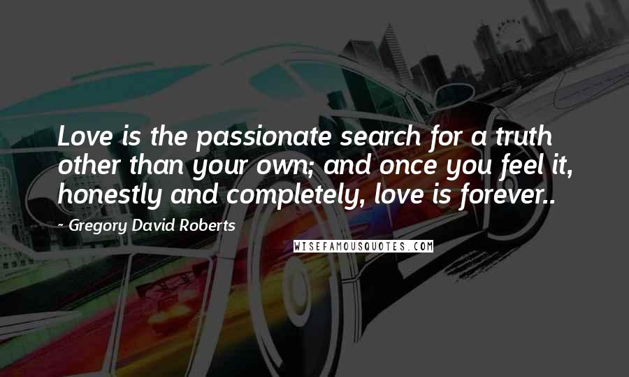 Gregory David Roberts Quotes: Love is the passionate search for a truth other than your own; and once you feel it, honestly and completely, love is forever..