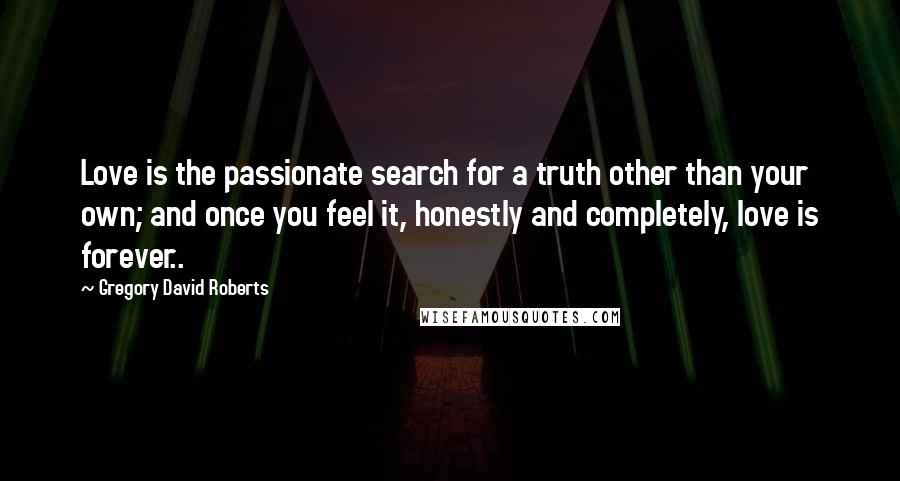 Gregory David Roberts Quotes: Love is the passionate search for a truth other than your own; and once you feel it, honestly and completely, love is forever..